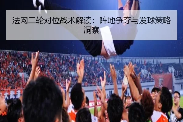 法网二轮对位战术解读：阵地争夺与发球策略洞察